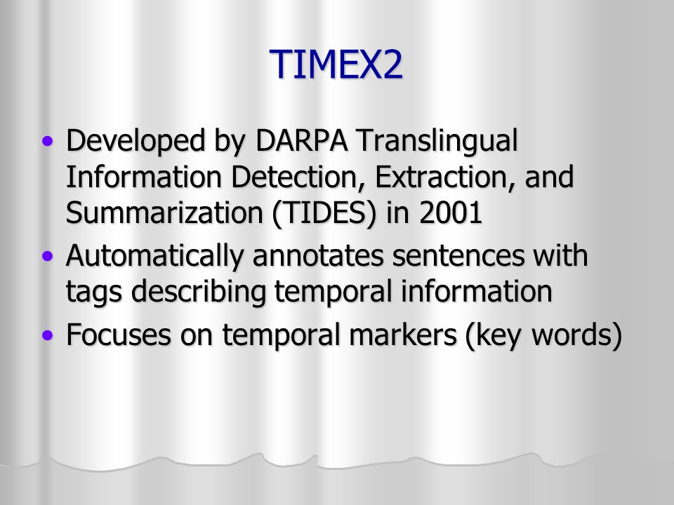 TIMEX2 Developed by DARPA Translingual Information Detection, Extraction, and Summarization (TIDES) in 2001Developed by DARPA Translingual Information Detection, Extraction, and Summarization (TIDES) in 2001 Automatically annotates sentences with tags describing temporal informationAutomatically annotates sentences with tags describing temporal information Focuses on temporal markers (key words)Focuses on temporal markers (key words)