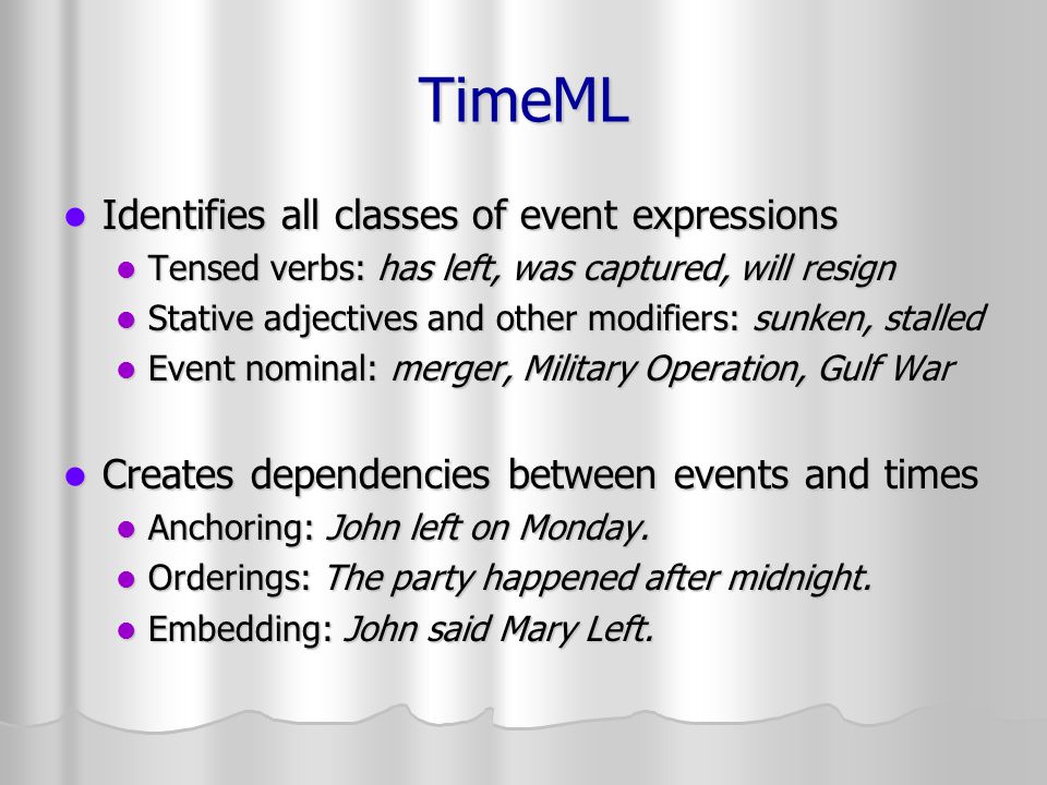 TimeML Identifies all classes of event expressions Identifies all classes of event expressions Tensed verbs: has left, was captured, will resign Tensed verbs: has left, was captured, will resign Stative adjectives and other modifiers: sunken, stalled Stative adjectives and other modifiers: sunken, stalled Event nominal: merger, Military Operation, Gulf War Event nominal: merger, Military Operation, Gulf War Creates dependencies between events and times Creates dependencies between events and times Anchoring: John left on Monday.