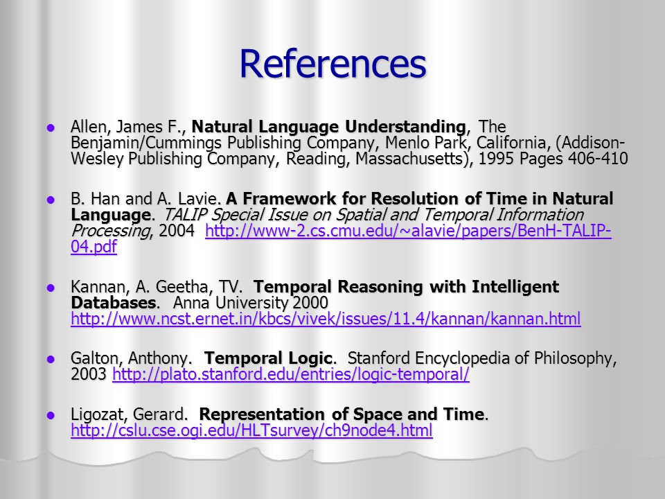 References Allen, James F., Natural Language Understanding, The Benjamin/Cummings Publishing Company, Menlo Park, California, (Addison- Wesley Publishing Company, Reading, Massachusetts), 1995 Pages Allen, James F., Natural Language Understanding, The Benjamin/Cummings Publishing Company, Menlo Park, California, (Addison- Wesley Publishing Company, Reading, Massachusetts), 1995 Pages B.