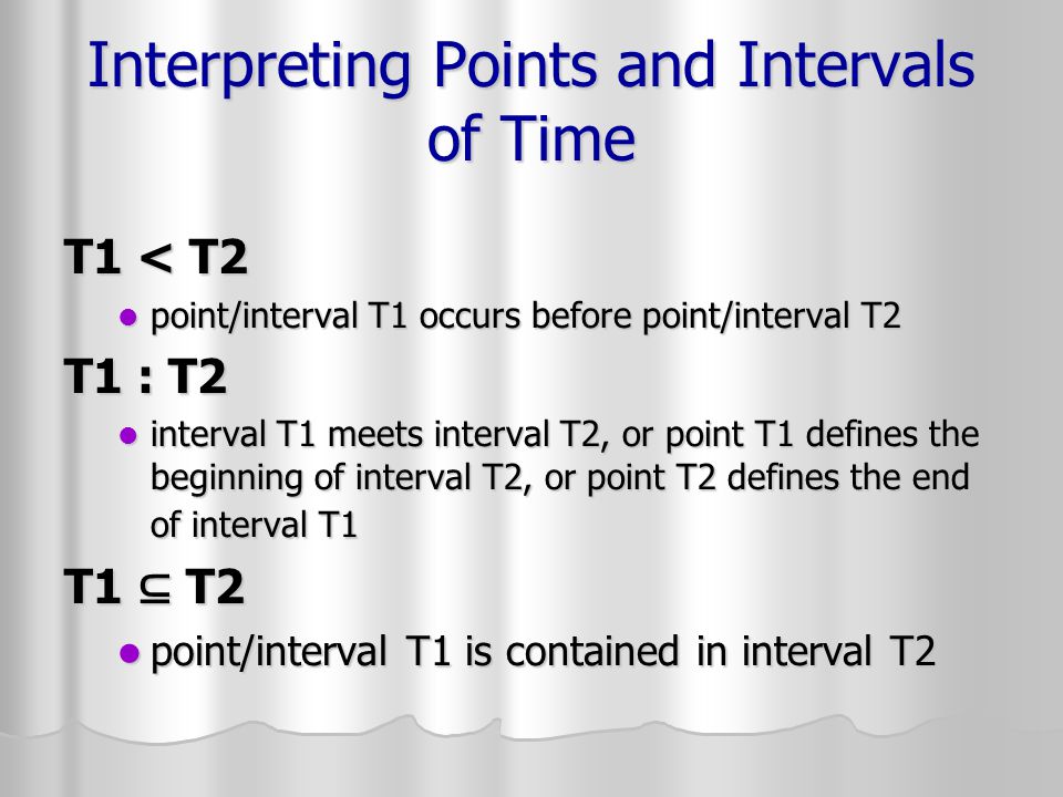 Interpreting Points and Intervals of Time T1 < T2 point/interval T1 occurs before point/interval T2 point/interval T1 occurs before point/interval T2 T1 : T2 interval T1 meets interval T2, or point T1 defines the beginning of interval T2, or point T2 defines the end of interval T1 interval T1 meets interval T2, or point T1 defines the beginning of interval T2, or point T2 defines the end of interval T1 T1 ⊆ T2 point/interval T1 is contained in interval T2 point/interval T1 is contained in interval T2