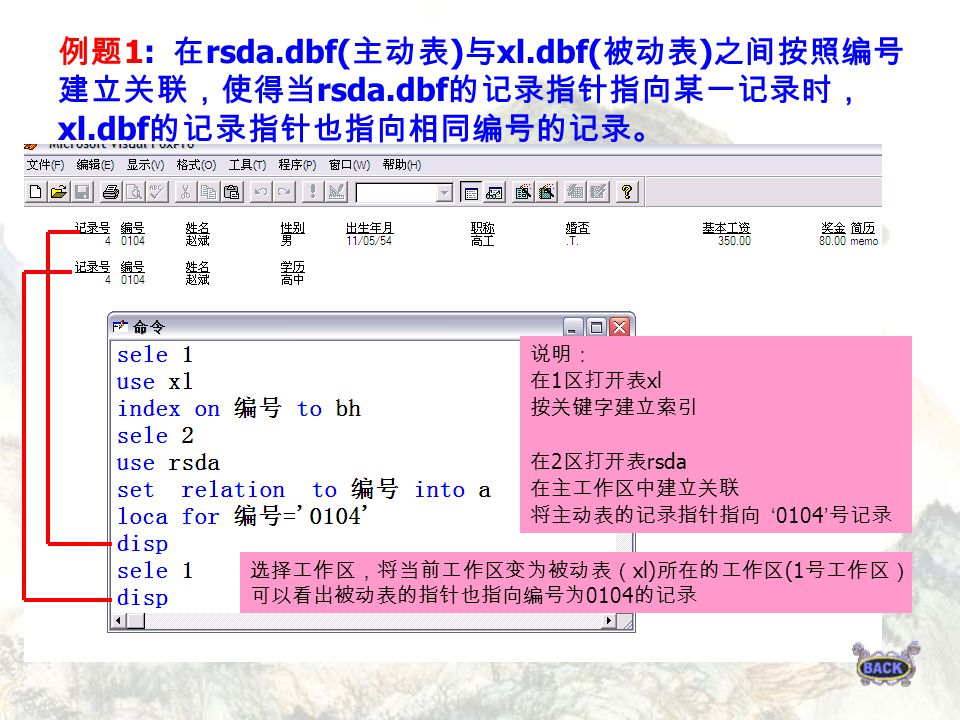 例题 1: 在 rsda.dbf( 主动表 ) 与 xl.dbf( 被动表 ) 之间按照编号 建立关联，使得当 rsda.dbf 的记录指针指向某一记录时， xl.dbf 的记录指针也指向相同编号的记录。 说明： 在 1 区打开表 xl 按关键字建立索引 在 2 区打开表 rsda 在主工作区中建立关联 将主动表的记录指针指向 ‘ 0104 ’ 号记录 选择工作区，将当前工作区变为被动表（ xl) 所在的工作区 (1 号工作区） 可以看出被动表的指针也指向编号为 0104 的记录