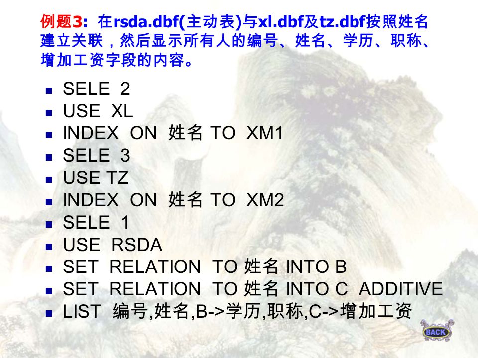 例题 3: 在 rsda.dbf( 主动表 ) 与 xl.dbf 及 tz.dbf 按照姓名 建立关联，然后显示所有人的编号、姓名、学历、职称、 增加工资字段的内容。 SELE 2 USE XL INDEX ON 姓名 TO XM1 SELE 3 USE TZ INDEX ON 姓名 TO XM2 SELE 1 USE RSDA SET RELATION TO 姓名 INTO B SET RELATION TO 姓名 INTO C ADDITIVE LIST 编号, 姓名,B-> 学历, 职称,C-> 增加工资