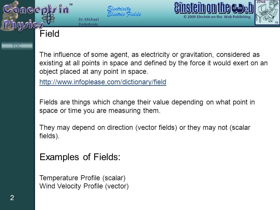 Electricity Electric Fields 2 TOC Field The influence of some agent, as electricity or gravitation, considered as existing at all points in space and defined by the force it would exert on an object placed at any point in space.