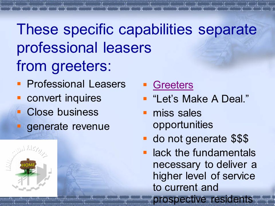 These specific capabilities separate professional leasers from greeters:  Professional Leasers  convert inquires  Close business  generate revenue  Greeters Greeters  Let’s Make A Deal.  miss sales opportunities  do not generate $$$  lack the fundamentals necessary to deliver a higher level of service to current and prospective residents