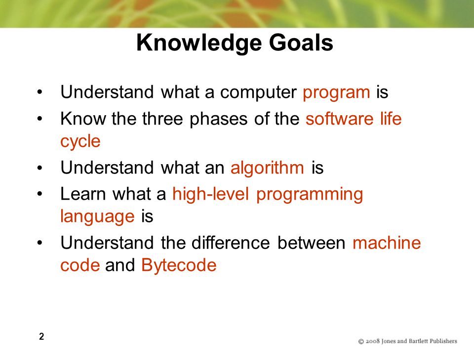 2 Knowledge Goals Understand what a computer program is Know the three phases of the software life cycle Understand what an algorithm is Learn what a high-level programming language is Understand the difference between machine code and Bytecode