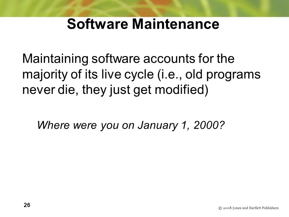 26 Software Maintenance Maintaining software accounts for the majority of its live cycle (i.e., old programs never die, they just get modified) Where were you on January 1, 2000