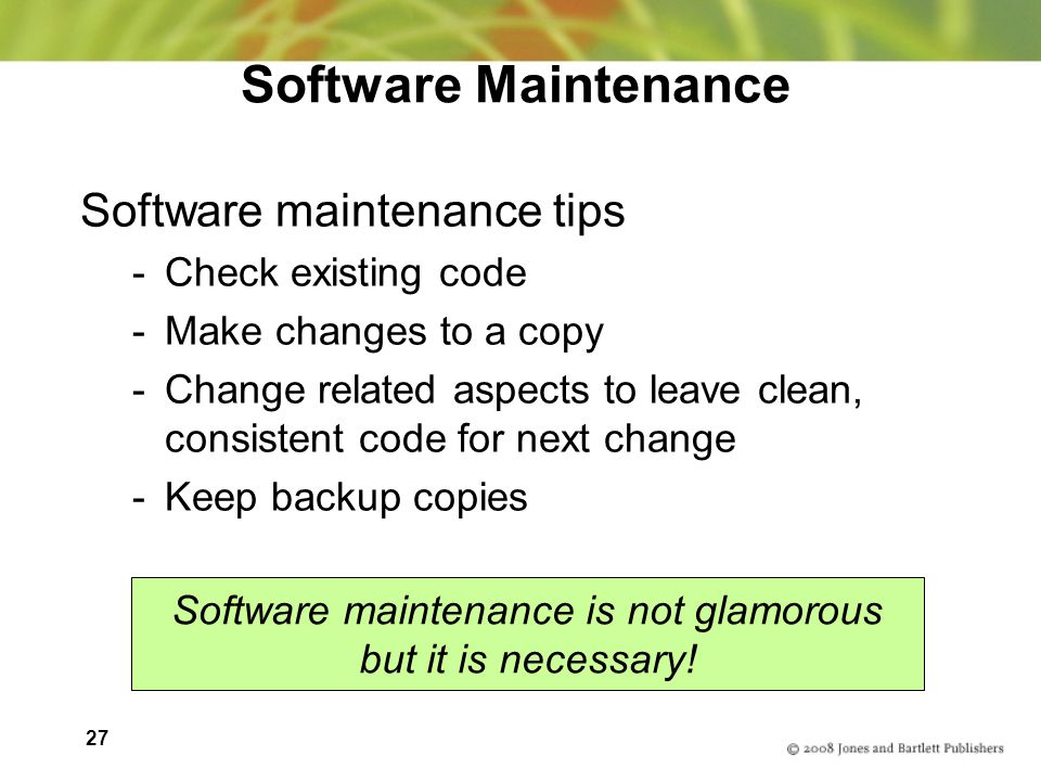 27 Software Maintenance Software maintenance tips -Check existing code -Make changes to a copy -Change related aspects to leave clean, consistent code for next change -Keep backup copies Software maintenance is not glamorous but it is necessary!