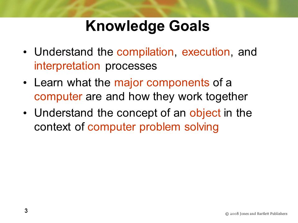 3 Knowledge Goals Understand the compilation, execution, and interpretation processes Learn what the major components of a computer are and how they work together Understand the concept of an object in the context of computer problem solving