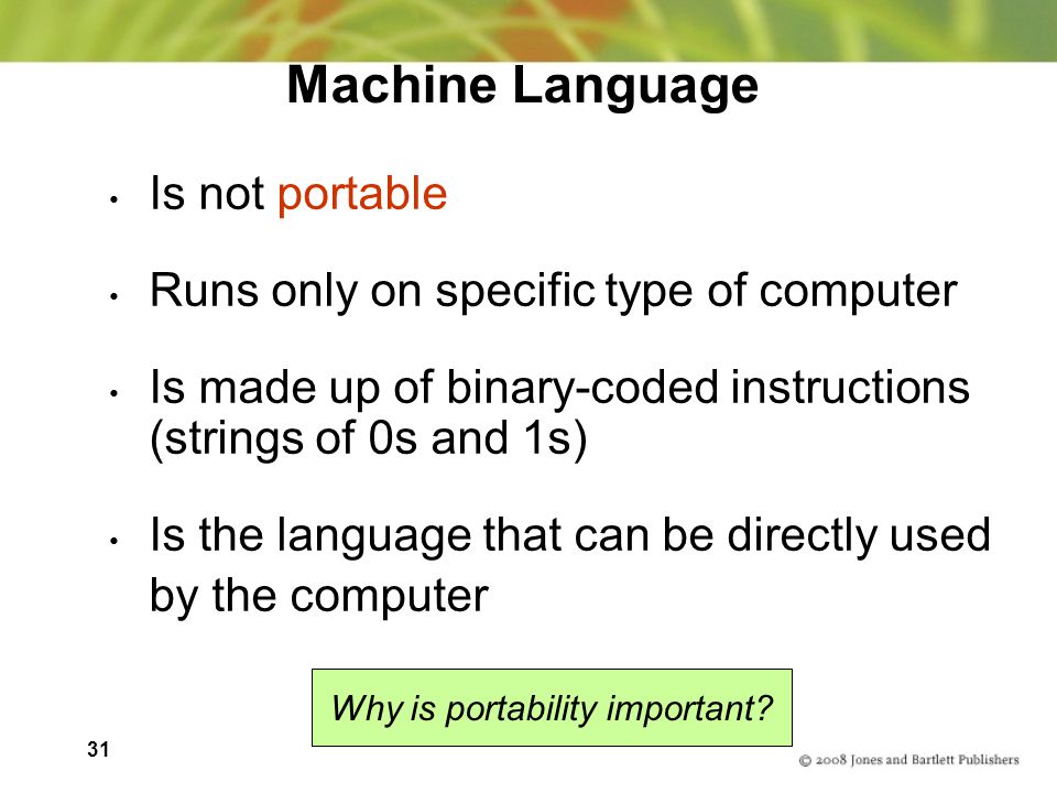 31 Machine Language Is not portable Runs only on specific type of computer Is made up of binary-coded instructions (strings of 0s and 1s) Is the language that can be directly used by the computer Why is portability important