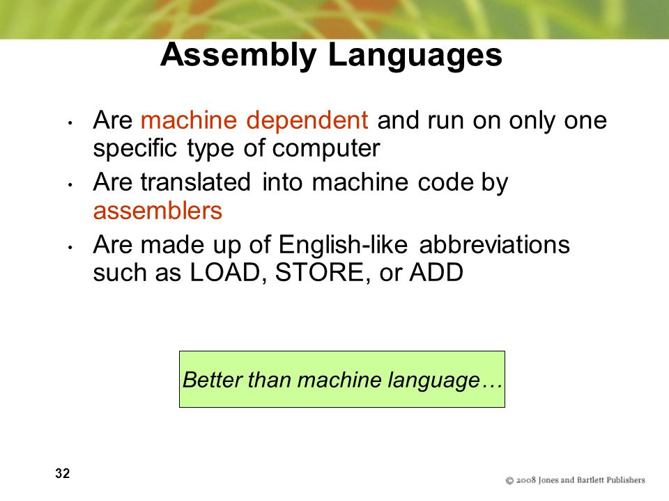 32 Assembly Languages Are machine dependent and run on only one specific type of computer Are translated into machine code by assemblers Are made up of English-like abbreviations such as LOAD, STORE, or ADD Better than machine language…