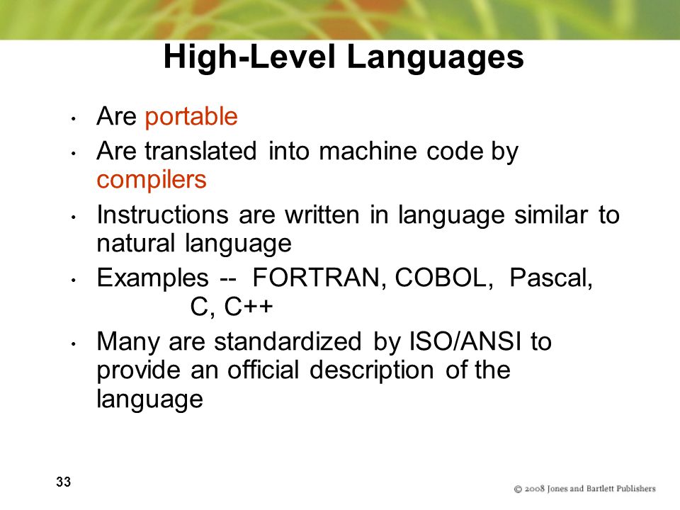 33 High-Level Languages Are portable Are translated into machine code by compilers Instructions are written in language similar to natural language Examples -- FORTRAN, COBOL, Pascal, C, C++ Many are standardized by ISO/ANSI to provide an official description of the language