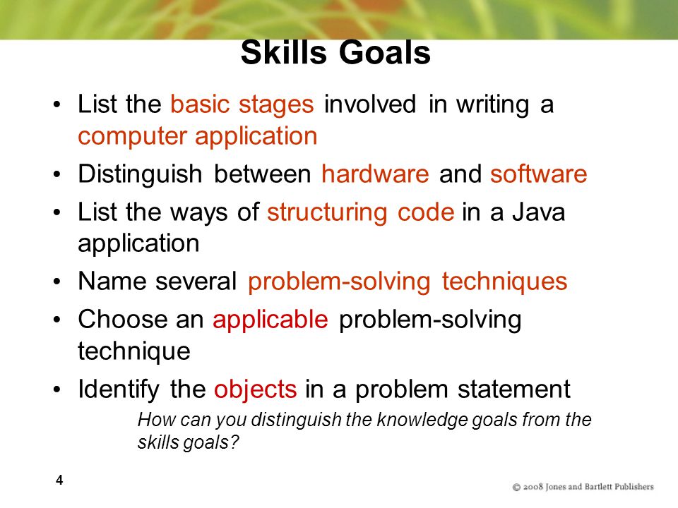 4 Skills Goals List the basic stages involved in writing a computer application Distinguish between hardware and software List the ways of structuring code in a Java application Name several problem-solving techniques Choose an applicable problem-solving technique Identify the objects in a problem statement How can you distinguish the knowledge goals from the skills goals