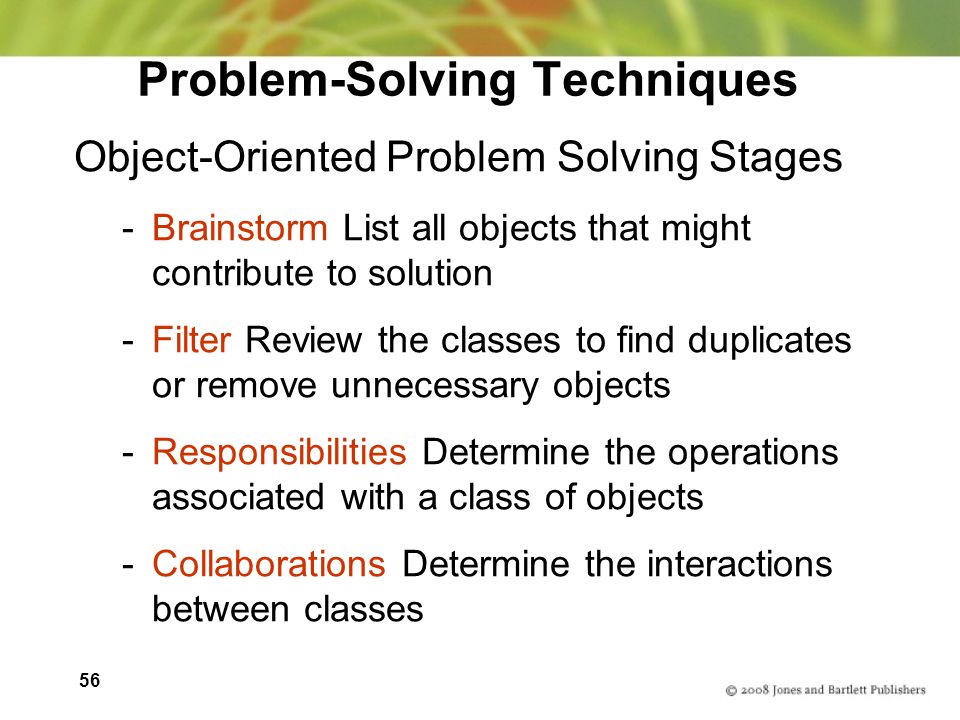 56 Problem-Solving Techniques Object-Oriented Problem Solving Stages -Brainstorm List all objects that might contribute to solution -Filter Review the classes to find duplicates or remove unnecessary objects -Responsibilities Determine the operations associated with a class of objects -Collaborations Determine the interactions between classes