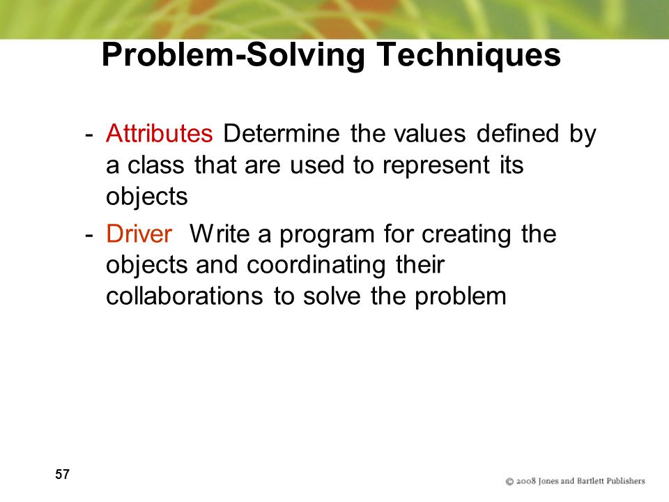 57 Problem-Solving Techniques -Attributes Determine the values defined by a class that are used to represent its objects -Driver Write a program for creating the objects and coordinating their collaborations to solve the problem
