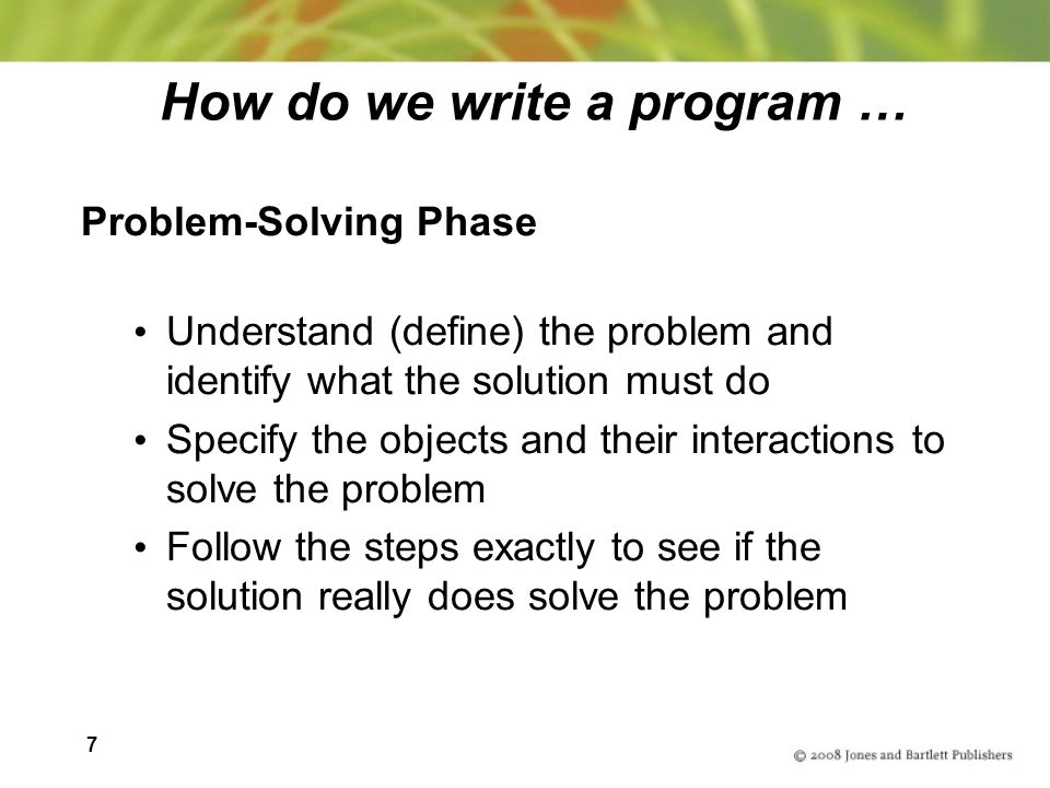 7 How do we write a program … Problem-Solving Phase Understand (define) the problem and identify what the solution must do Specify the objects and their interactions to solve the problem Follow the steps exactly to see if the solution really does solve the problem