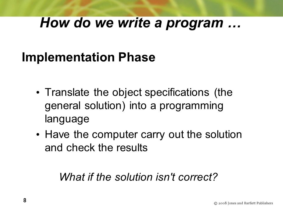 8 How do we write a program … Implementation Phase Translate the object specifications (the general solution) into a programming language Have the computer carry out the solution and check the results What if the solution isn t correct