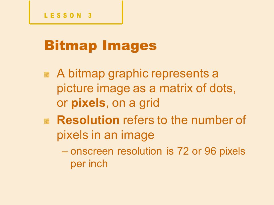 Bitmap Images A bitmap graphic represents a picture image as a matrix of dots, or pixels, on a grid Resolution refers to the number of pixels in an image –onscreen resolution is 72 or 96 pixels per inch