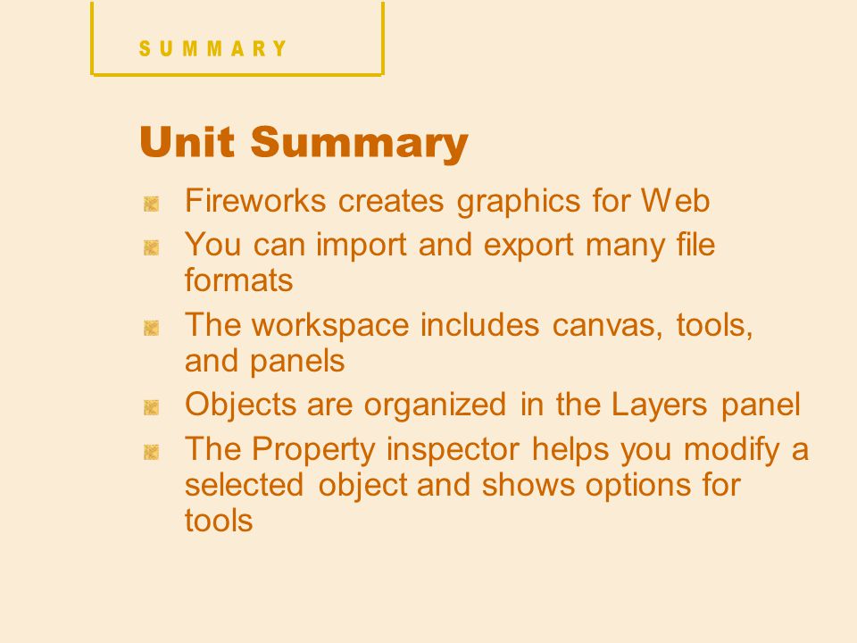 Unit Summary Fireworks creates graphics for Web You can import and export many file formats The workspace includes canvas, tools, and panels Objects are organized in the Layers panel The Property inspector helps you modify a selected object and shows options for tools
