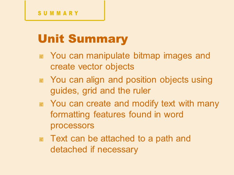 Unit Summary You can manipulate bitmap images and create vector objects You can align and position objects using guides, grid and the ruler You can create and modify text with many formatting features found in word processors Text can be attached to a path and detached if necessary