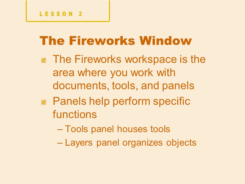 The Fireworks Window The Fireworks workspace is the area where you work with documents, tools, and panels Panels help perform specific functions –Tools panel houses tools –Layers panel organizes objects