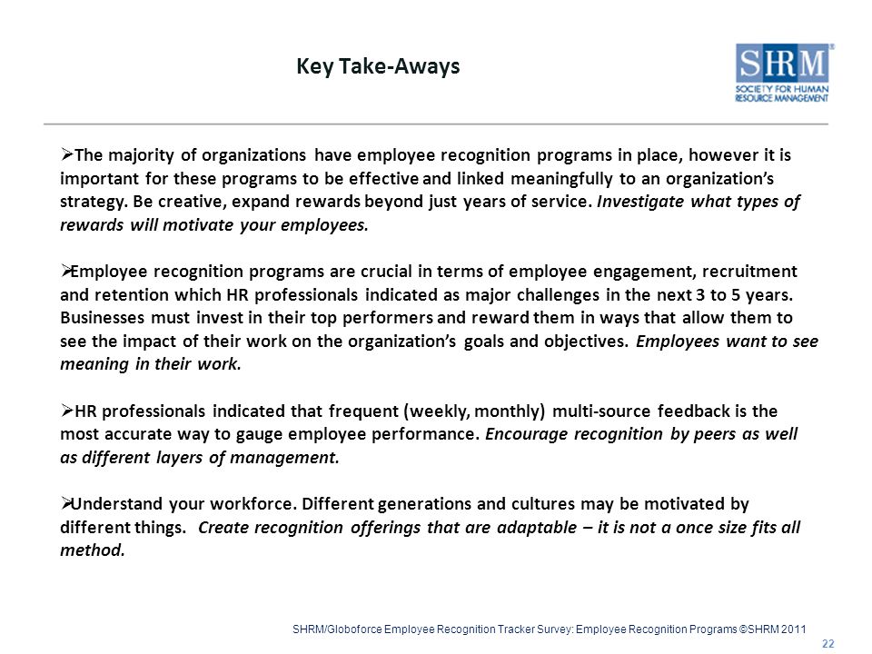 SHRM/Globoforce Employee Recognition Tracker Survey: Employee Recognition Programs ©SHRM 2011 Key Take-Aways 22  The majority of organizations have employee recognition programs in place, however it is important for these programs to be effective and linked meaningfully to an organization’s strategy.