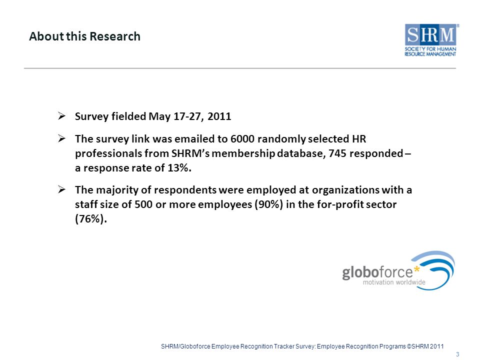 SHRM/Globoforce Employee Recognition Tracker Survey: Employee Recognition Programs ©SHRM 2011  Survey fielded May 17-27, 2011  The survey link was  ed to 6000 randomly selected HR professionals from SHRM’s membership database, 745 responded – a response rate of 13%.