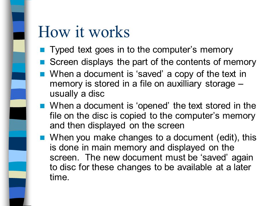 How it works Typed text goes in to the computer’s memory Screen displays the part of the contents of memory When a document is ‘saved’ a copy of the text in memory is stored in a file on auxilliary storage – usually a disc When a document is ‘opened’ the text stored in the file on the disc is copied to the computer’s memory and then displayed on the screen When you make changes to a document (edit), this is done in main memory and displayed on the screen.