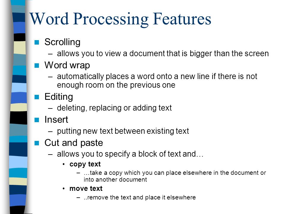 Word Processing Features Scrolling –allows you to view a document that is bigger than the screen Word wrap –automatically places a word onto a new line if there is not enough room on the previous one Editing –deleting, replacing or adding text Insert –putting new text between existing text Cut and paste –allows you to specify a block of text and… copy text –…take a copy which you can place elsewhere in the document or into another document move text –..remove the text and place it elsewhere