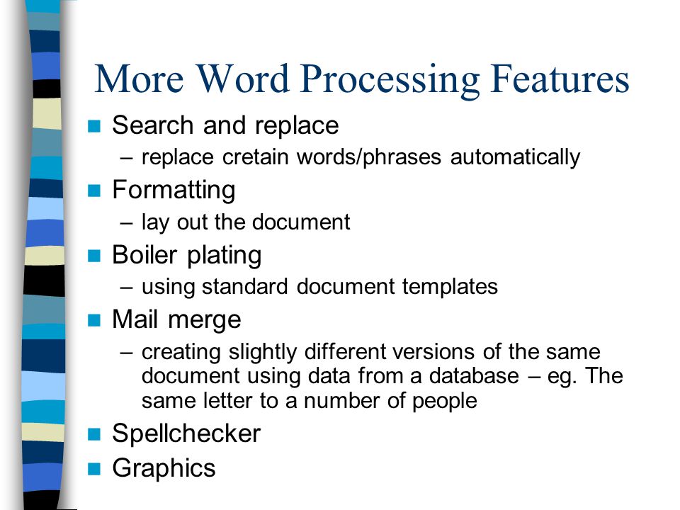 More Word Processing Features Search and replace –replace cretain words/phrases automatically Formatting –lay out the document Boiler plating –using standard document templates Mail merge –creating slightly different versions of the same document using data from a database – eg.