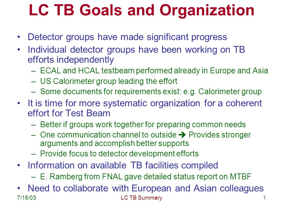 7/16/03LC TB Summary1 LC TB Goals and Organization Detector groups have made significant progress Individual detector groups have been working on TB efforts independently –ECAL and HCAL testbeam performed already in Europe and Asia –US Calorimeter group leading the effort –Some documents for requirements exist: e.g.