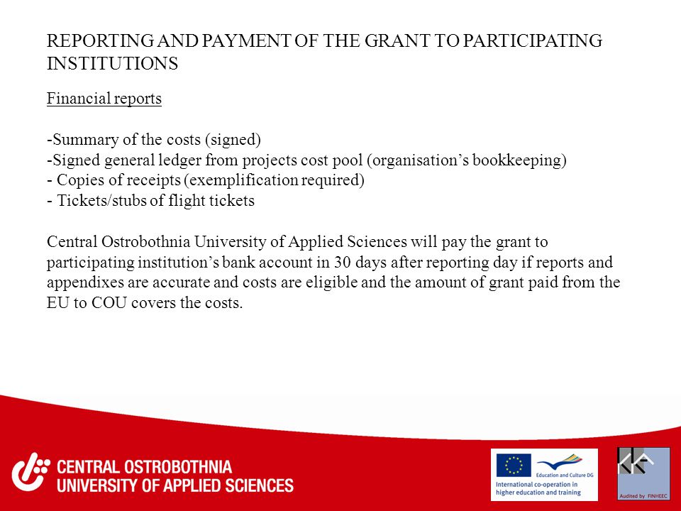 REPORTING AND PAYMENT OF THE GRANT TO PARTICIPATING INSTITUTIONS Financial reports -Summary of the costs (signed) -Signed general ledger from projects cost pool (organisation’s bookkeeping) - Copies of receipts (exemplification required) - Tickets/stubs of flight tickets Central Ostrobothnia University of Applied Sciences will pay the grant to participating institution’s bank account in 30 days after reporting day if reports and appendixes are accurate and costs are eligible and the amount of grant paid from the EU to COU covers the costs.
