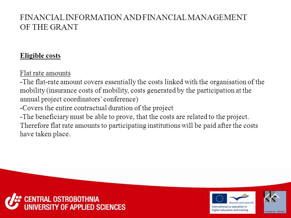 FINANCIAL INFORMATION AND FINANCIAL MANAGEMENT OF THE GRANT Eligible costs Flat rate amounts -The flat-rate amount covers essentially the costs linked with the organisation of the mobility (insurance costs of mobility, costs generated by the participation at the annual project coordinators’ conference) -Covers the entire contractual duration of the project -The beneficiary must be able to prove, that the costs are related to the project.