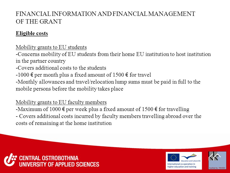 FINANCIAL INFORMATION AND FINANCIAL MANAGEMENT OF THE GRANT Eligible costs Mobility grants to EU students -Concerns mobility of EU students from their home EU institution to host institution in the partner country -Covers additional costs to the students € per month plus a fixed amount of 1500 € for travel -Monthly allowances and travel/relocation lump sums must be paid in full to the mobile persons before the mobility takes place Mobility grants to EU faculty members -Maximum of 1000 € per week plus a fixed amount of 1500 € for travelling - Covers additional costs incurred by faculty members travelling abroad over the costs of remaining at the home institution