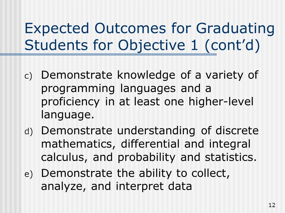 12 Expected Outcomes for Graduating Students for Objective 1 (cont’d) c) Demonstrate knowledge of a variety of programming languages and a proficiency in at least one higher-level language.