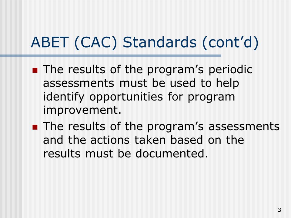 3 ABET (CAC) Standards (cont’d) The results of the program’s periodic assessments must be used to help identify opportunities for program improvement.