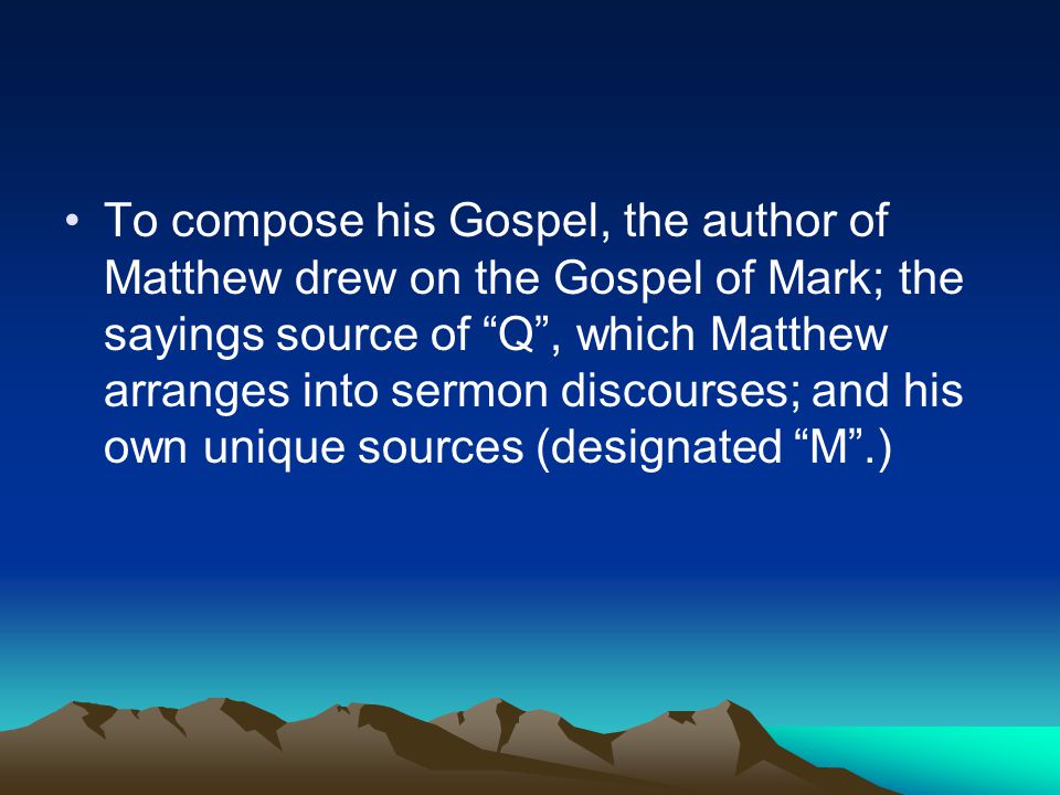 To compose his Gospel, the author of Matthew drew on the Gospel of Mark; the sayings source of Q , which Matthew arranges into sermon discourses; and his own unique sources (designated M .)