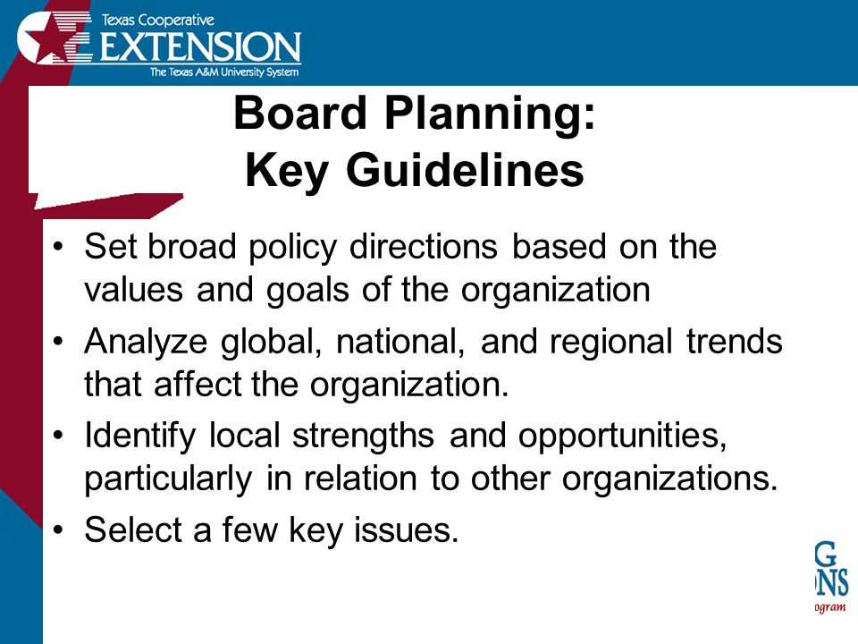 Board Planning: Key Guidelines Set broad policy directions based on the values and goals of the organization Analyze global, national, and regional trends that affect the organization.