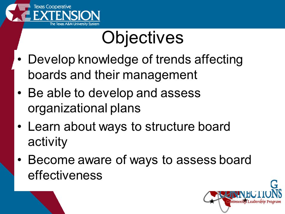 Objectives Develop knowledge of trends affecting boards and their management Be able to develop and assess organizational plans Learn about ways to structure board activity Become aware of ways to assess board effectiveness