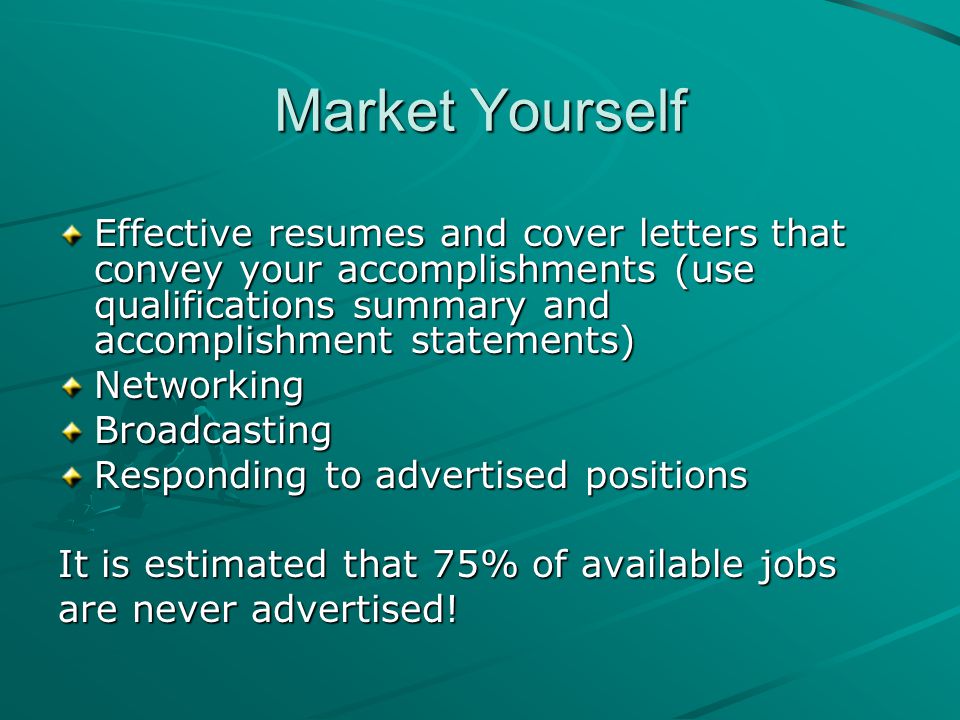 Market Yourself Effective resumes and cover letters that convey your accomplishments (use qualifications summary and accomplishment statements) NetworkingBroadcasting Responding to advertised positions It is estimated that 75% of available jobs are never advertised!