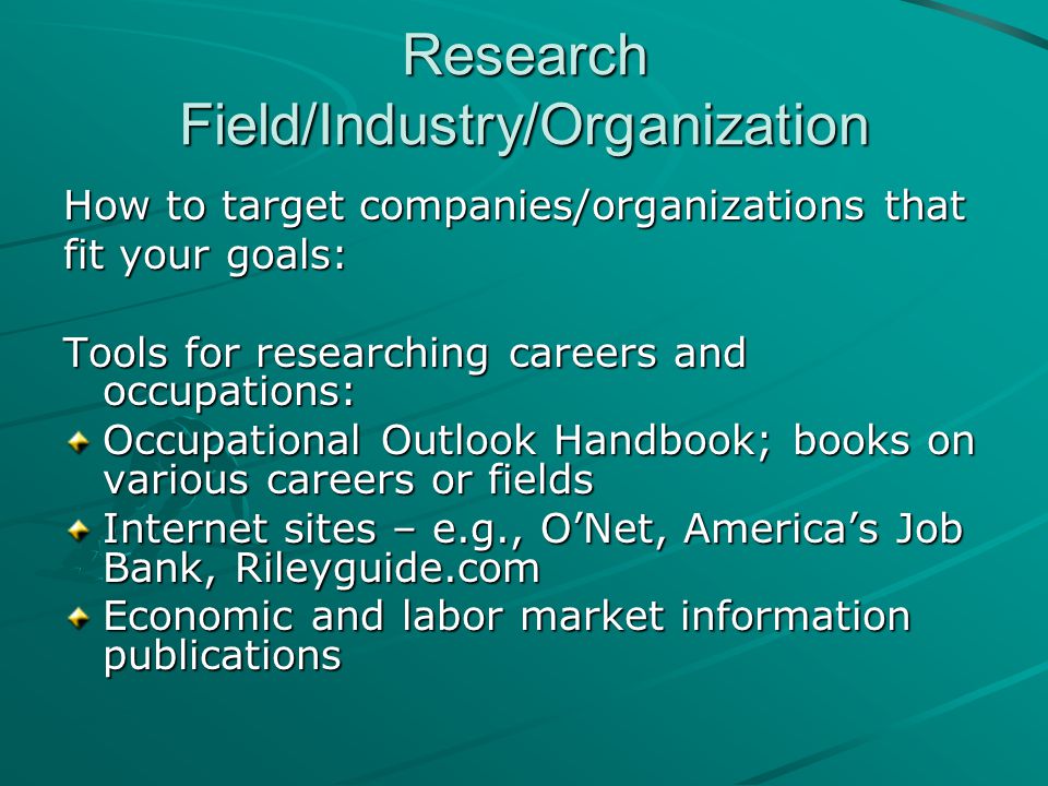Research Field/Industry/Organization How to target companies/organizations that fit your goals: Tools for researching careers and occupations: Occupational Outlook Handbook; books on various careers or fields Internet sites – e.g., O’Net, America’s Job Bank, Rileyguide.com Economic and labor market information publications