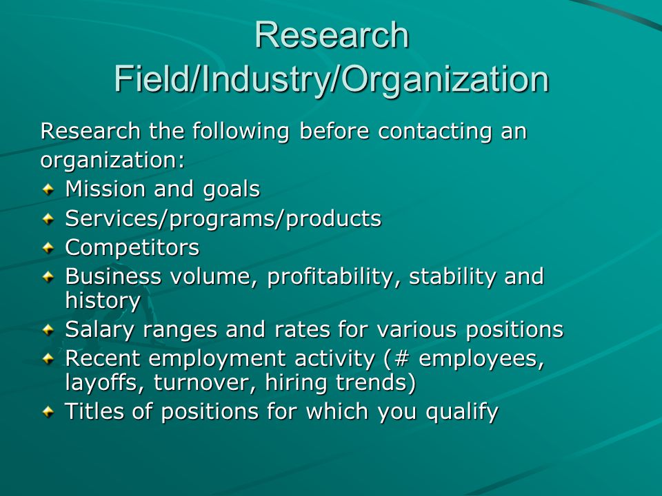 Research Field/Industry/Organization Research the following before contacting an organization: Mission and goals Services/programs/productsCompetitors Business volume, profitability, stability and history Salary ranges and rates for various positions Recent employment activity (# employees, layoffs, turnover, hiring trends) Titles of positions for which you qualify