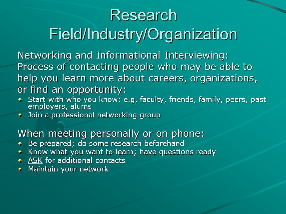 Research Field/Industry/Organization Networking and Informational Interviewing: Process of contacting people who may be able to help you learn more about careers, organizations, or find an opportunity: Start with who you know: e.g, faculty, friends, family, peers, past employers, alums Join a professional networking group When meeting personally or on phone: Be prepared; do some research beforehand Know what you want to learn; have questions ready ASK for additional contacts Maintain your network