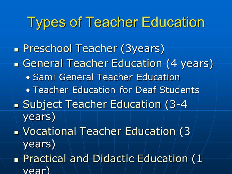 Types of Teacher Education Preschool Teacher (3years) Preschool Teacher (3years) General Teacher Education (4 years) General Teacher Education (4 years) Sami General Teacher EducationSami General Teacher Education Teacher Education for Deaf StudentsTeacher Education for Deaf Students Subject Teacher Education (3-4 years) Subject Teacher Education (3-4 years) Vocational Teacher Education (3 years) Vocational Teacher Education (3 years) Practical and Didactic Education (1 year) Practical and Didactic Education (1 year) Integrated Masters Degree (5 years) Integrated Masters Degree (5 years)