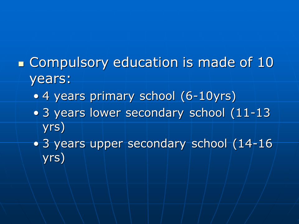 Compulsory education is made of 10 years: Compulsory education is made of 10 years: 4 years primary school (6-10yrs)4 years primary school (6-10yrs) 3 years lower secondary school (11-13 yrs)3 years lower secondary school (11-13 yrs) 3 years upper secondary school (14-16 yrs)3 years upper secondary school (14-16 yrs)