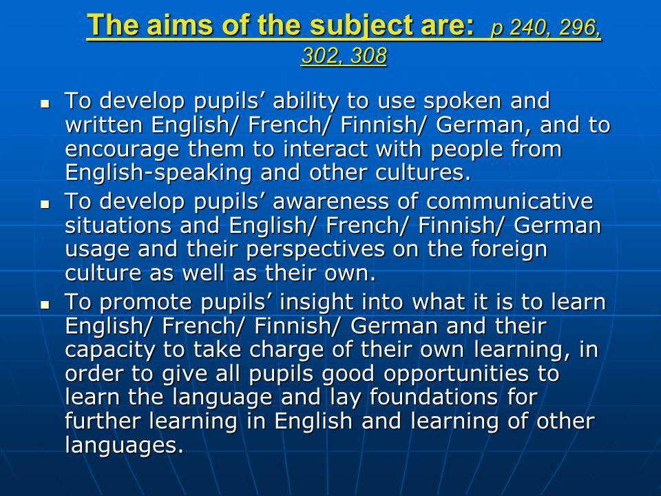 The aims of the subject are: p 240, 296, 302, 308 To develop pupils’ ability to use spoken and written English/ French/ Finnish/ German, and to encourage them to interact with people from English-speaking and other cultures.