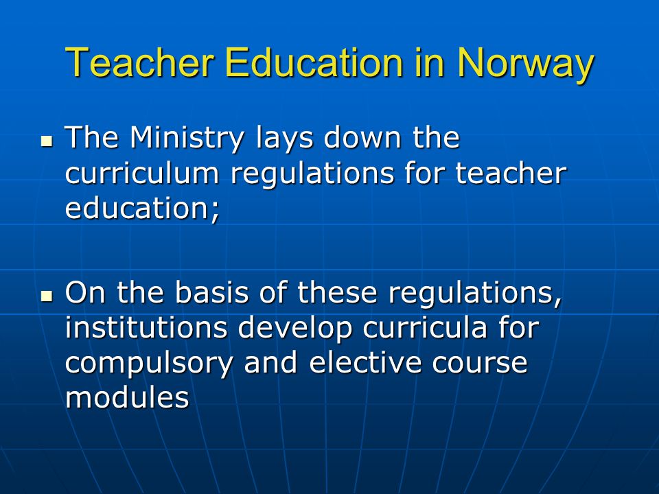 Teacher Education in Norway The Ministry lays down the curriculum regulations for teacher education; The Ministry lays down the curriculum regulations for teacher education; On the basis of these regulations, institutions develop curricula for compulsory and elective course modules On the basis of these regulations, institutions develop curricula for compulsory and elective course modules