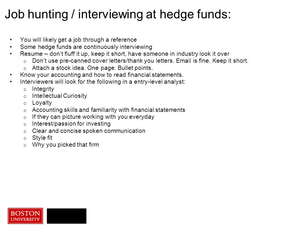 You will likely get a job through a reference Some hedge funds are continuously interviewing Resume – don’t fluff it up, keep it short, have someone in industry look it over o Don’t use pre-canned cover letters/thank you letters.