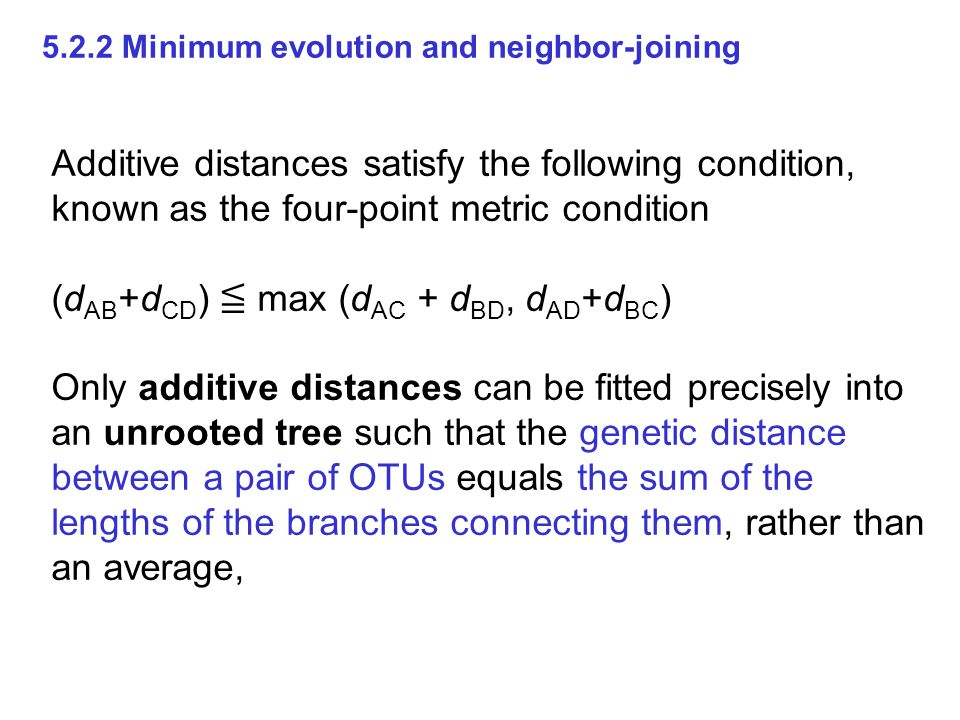 Additive distances satisfy the following condition, known as the four-point metric condition (d AB +d CD ) ≦ max (d AC + d BD, d AD +d BC ) Only additive distances can be fitted precisely into an unrooted tree such that the genetic distance between a pair of OTUs equals the sum of the lengths of the branches connecting them, rather than an average, Minimum evolution and neighbor-joining
