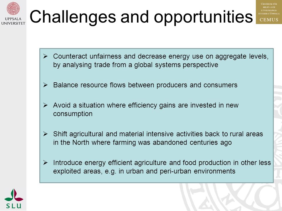  Counteract unfairness and decrease energy use on aggregate levels, by analysing trade from a global systems perspective  Balance resource flows between producers and consumers  Avoid a situation where efficiency gains are invested in new consumption  Shift agricultural and material intensive activities back to rural areas in the North where farming was abandoned centuries ago  Introduce energy efficient agriculture and food production in other less exploited areas, e.g.