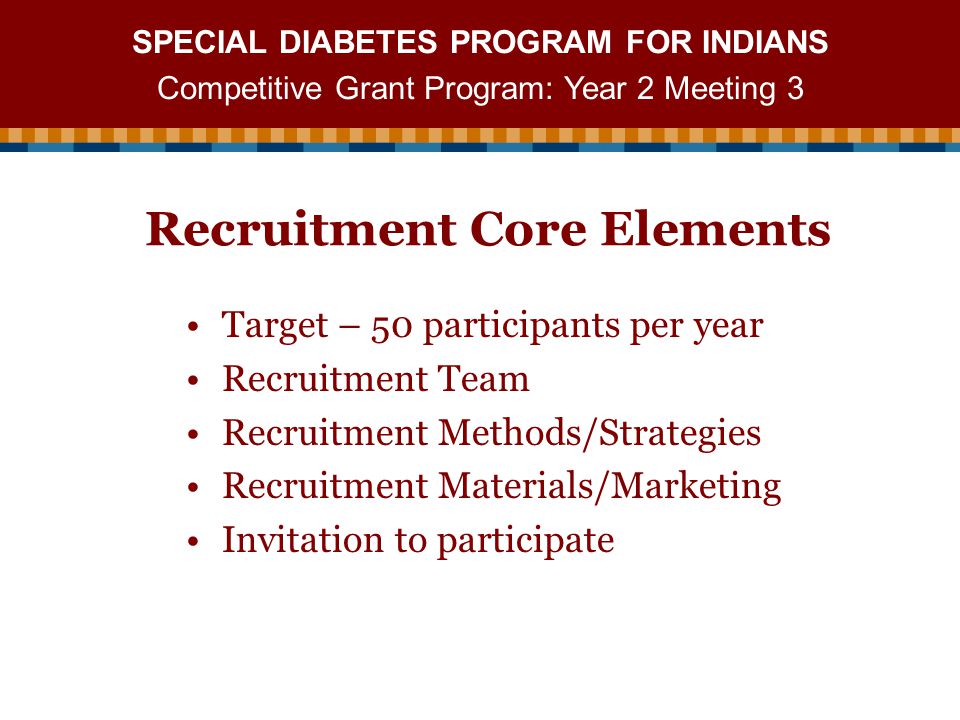 SPECIAL DIABETES PROGRAM FOR INDIANS Competitive Grant Program: Year 2 Meeting 3 Recruitment Core Elements Target – 50 participants per year Recruitment Team Recruitment Methods/Strategies Recruitment Materials/Marketing Invitation to participate